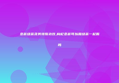 桑葚绿茶及其特殊功效,枸杞桑葚可以和绿茶一起喝吗