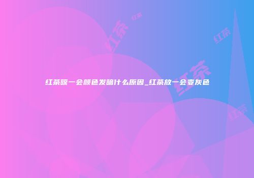 红茶晾一会颜色发暗什么原因_红茶放一会变灰色