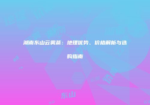 湖南东山云雾茶：地理优势、价格解析与选购指南