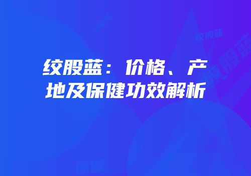 绞股蓝：价格、产地及保健功效解析