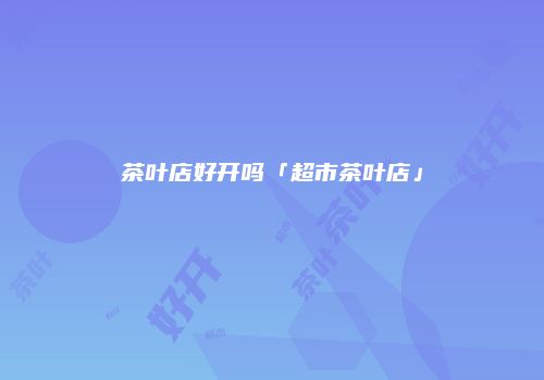 茶叶店好开吗「超市茶叶店」