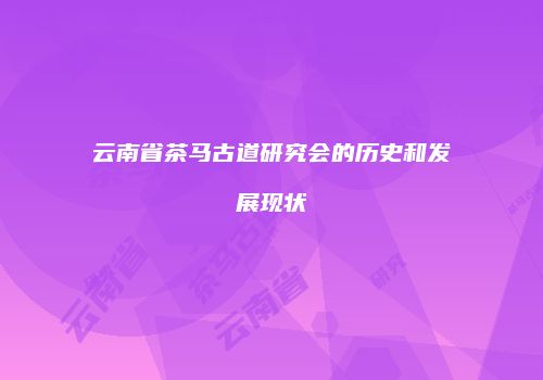 云南省茶马古道研究会的历史和发展现状