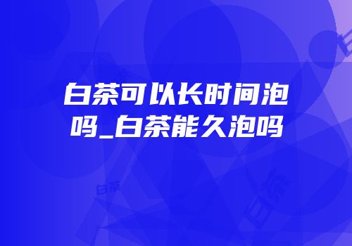 白茶可以长时间泡吗_白茶能久泡吗