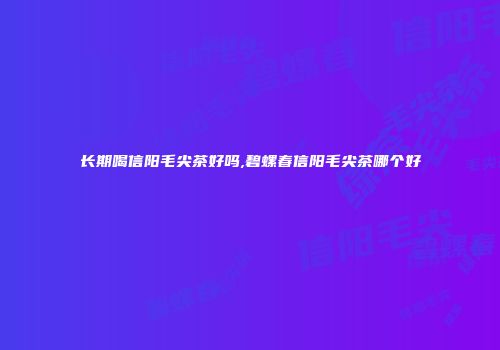 长期喝信阳毛尖茶好吗,碧螺春信阳毛尖茶哪个好