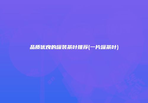 品质优良的罐装茶叶推荐(一片罐茶叶)