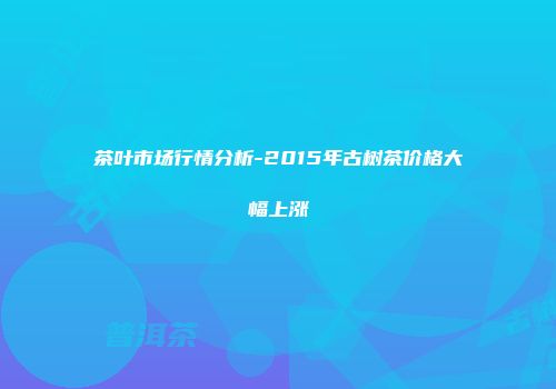 茶叶市场行情分析-2015年古树茶价格大幅上涨