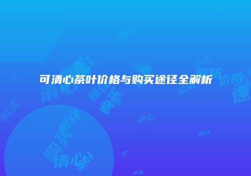 可清心茶叶价格与购买途径全解析