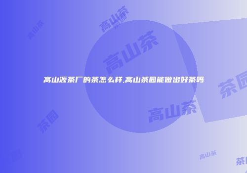 高山源茶厂的茶怎么样,高山茶园能做出好茶吗
