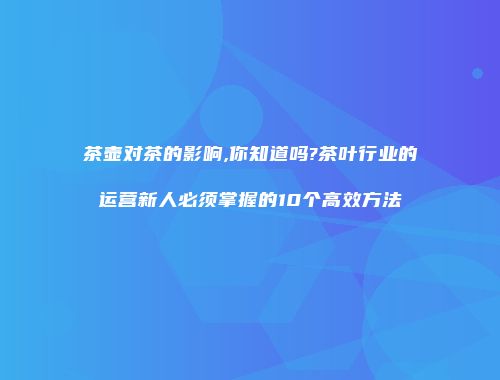 茶壶对茶的影响,你知道吗?茶叶行业的运营新人必须掌握的10个高效方法