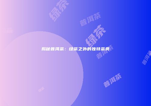 揭秘普洱茶：绿茶之外的独特茶类
