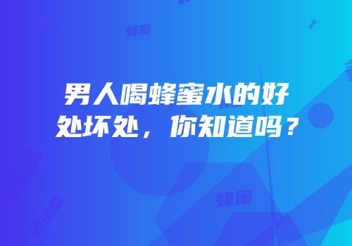 男人喝蜂蜜水的好处坏处，你知道吗？