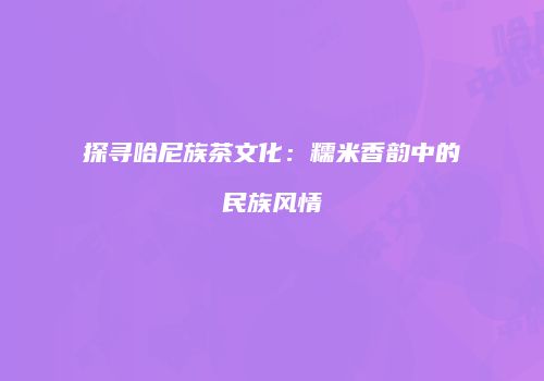 探寻哈尼族茶文化：糯米香韵中的民族风情