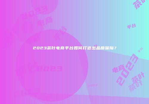 2023茶叶电商平台如何打造出品质保障？