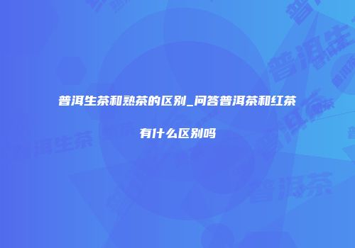 普洱生茶和熟茶的区别_问答普洱茶和红茶有什么区别吗