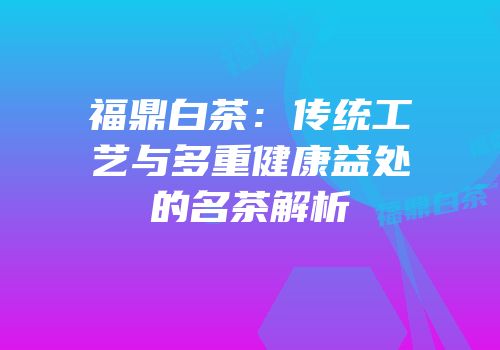 福鼎白茶：传统工艺与多重健康益处的名茶解析
