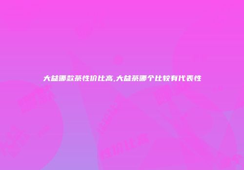 大益哪款茶性价比高,大益茶哪个比较有代表性