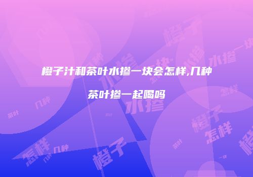 橙子汁和茶叶水掺一块会怎样,几种茶叶掺一起喝吗