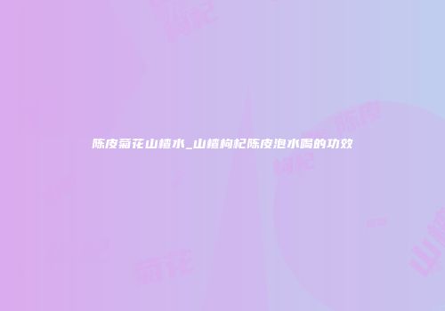 陈皮菊花山楂水_山楂枸杞陈皮泡水喝的功效