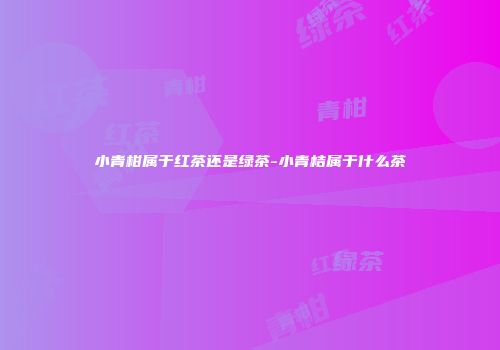 小青柑属于红茶还是绿茶-小青桔属于什么茶