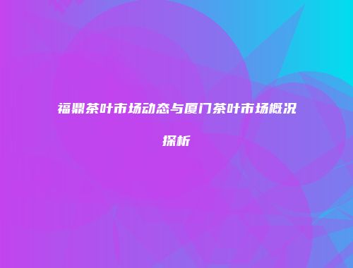 福鼎茶叶市场动态与厦门茶叶市场概况探析