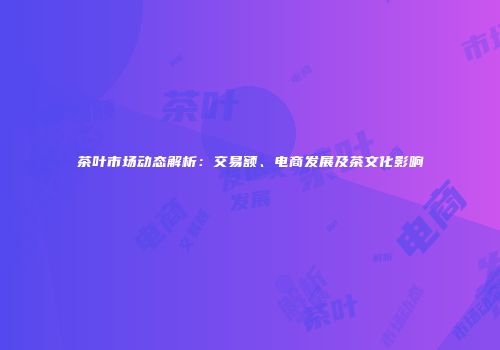 茶叶市场动态解析：交易额、电商发展及茶文化影响