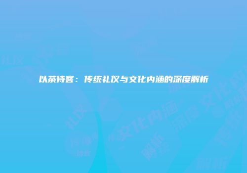 以茶待客：传统礼仪与文化内涵的深度解析