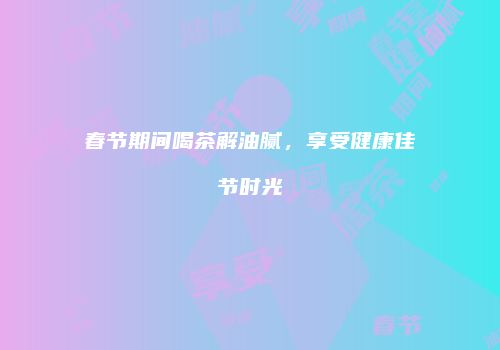 春节期间喝茶解油腻，享受健康佳节时光
