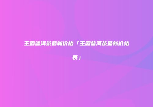 王霞普洱茶最新价格「王霞普洱茶最新价格表」