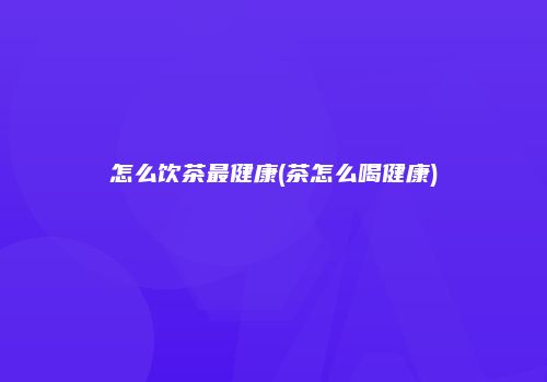 怎么饮茶最健康(茶怎么喝健康)