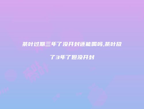茶叶过期三年了没开封还能喝吗,茶叶放了3年了但没开封