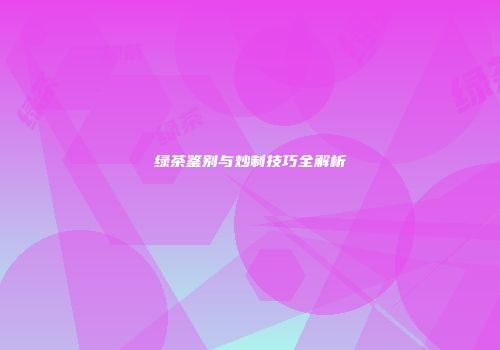 绿茶鉴别与炒制技巧全解析