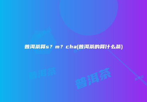 普洱茶算s？m？cha(普洱茶的算什么茶)