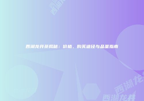 西湖龙井茶揭秘：价格、购买途径与品鉴指南