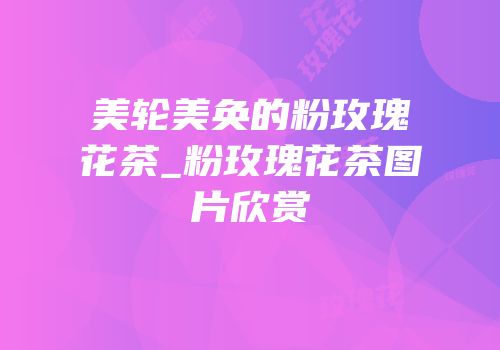 美轮美奂的粉玫瑰花茶_粉玫瑰花茶图片欣赏