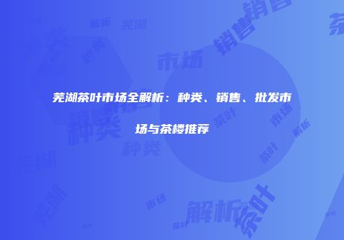 芜湖茶叶市场全解析：种类、销售、批发市场与茶楼推荐