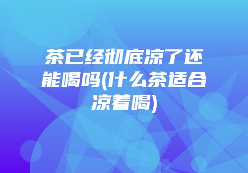 茶已经彻底凉了还能喝吗(什么茶适合凉着喝)