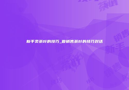 新手卖茶叶的技巧_做销售茶叶的技巧对话