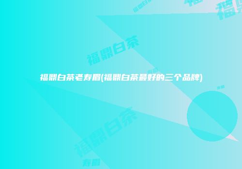 福鼎白茶老寿眉(福鼎白茶最好的三个品牌)