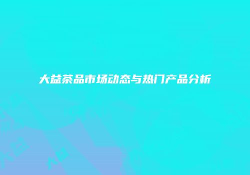 大益茶品市场动态与热门产品分析