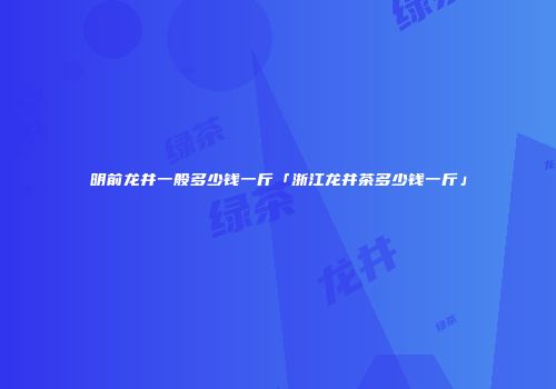 明前龙井一般多少钱一斤「浙江龙井茶多少钱一斤」