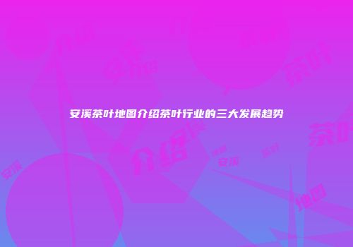 安溪茶叶地图介绍茶叶行业的三大发展趋势
