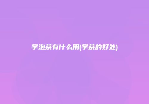 学泡茶有什么用(学茶的好处)