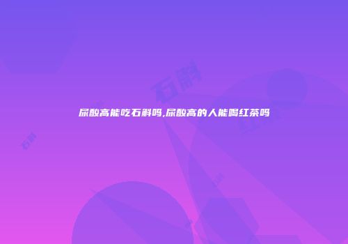 尿酸高能吃石斛吗,尿酸高的人能喝红茶吗