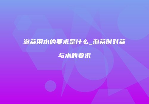 泡茶用水的要求是什么_泡茶时对茶与水的要求