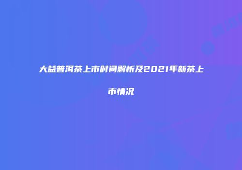 大益普洱茶上市时间解析及2021年新茶上市情况
