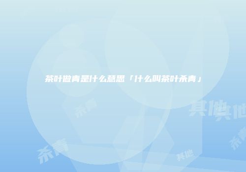 茶叶做青是什么意思「什么叫茶叶杀青」