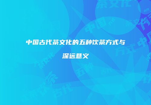中国古代茶文化的五种饮茶方式与深远意义