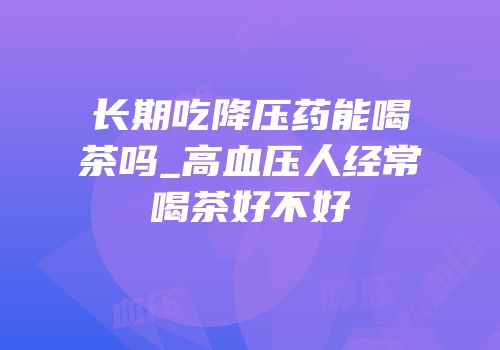 长期吃降压药能喝茶吗_高血压人经常喝茶好不好