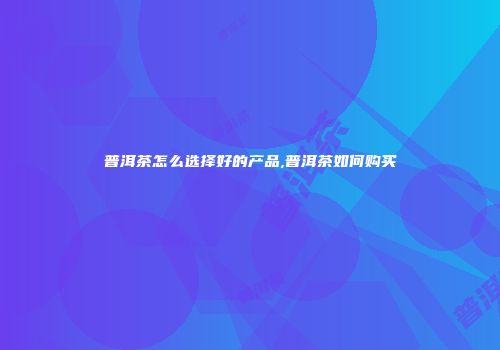 普洱茶怎么选择好的产品,普洱茶如何购买
