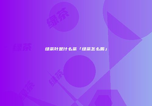 绿茶叶是什么茶「绿茶怎么喝」